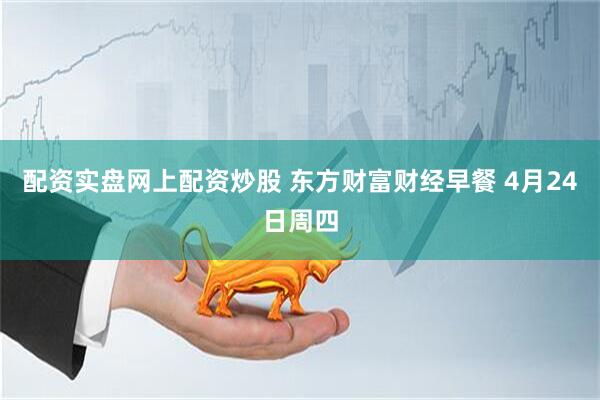 配资实盘网上配资炒股 东方财富财经早餐 4月24日周四