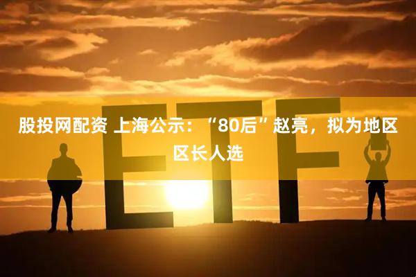 股投网配资 上海公示：“80后”赵亮，拟为地区区长人选