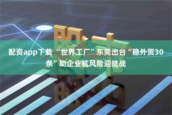 配资app下载 “世界工厂”东莞出台“稳外贸30条”助企业抗风险迎挑战